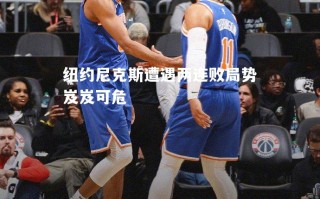 vsports体育-纽约尼克斯遭遇两连败局势岌岌可危