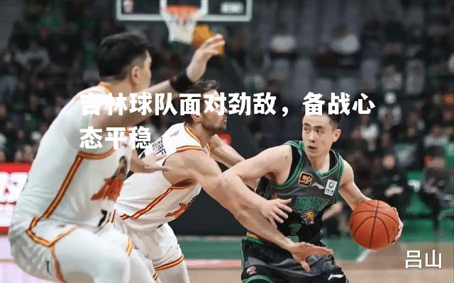 V体育-吉林球队面对劲敌，备战心态平稳-第2张图片-V体育